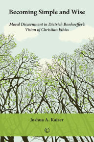 Title: Becoming Simple and Wise: Moral Discernment in Dietrich Bonhoeffer's Vision of Christian Ethics, Author: Joshua A Kaiser