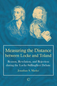 Title: Measuring the Distance between Locke and Toland: Reason, Revelation, and Rejection during the Locke-Stillingfleet Debate, Author: Jonathan S Marko