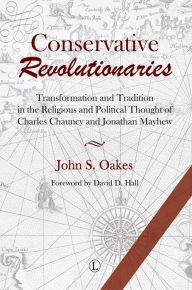Title: Conservative Revolutionaries: Transformation and Tradition in the Religious and Political Thought of Charles Chauncy and Jonathan Mayhew, Author: John S Oakes