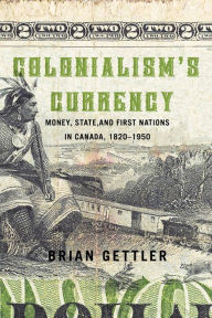 Title: Colonialism's Currency: Money, State, and First Nations in Canada, 1820-1950, Author: Brian Gettler