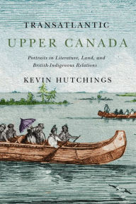 Title: Transatlantic Upper Canada: Portraits in Literature, Land, and British-Indigenous Relations, Author: Kevin Hutchings
