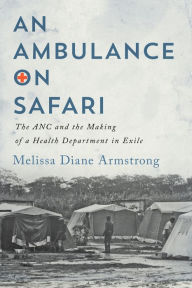 Title: An Ambulance on Safari: The ANC and the Making of a Health Department in Exile, Author: Melissa Diane Armstrong