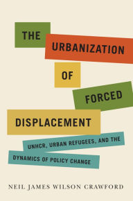 Title: The Urbanization of Forced Displacement: UNHCR, Urban Refugees, and the Dynamics of Policy Change, Author: Neil James Wilson Crawford