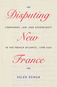 Title: Disputing New France: Companies, Law, and Sovereignty in the French Atlantic, 1598-1663, Author: Helen Dewar