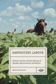 Title: Harvesting Labour: Tobacco and the Global Making of Canada's Agricultural Workforce, Author: Edward Dunsworth