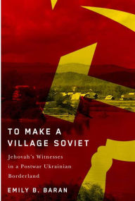 Title: To Make a Village Soviet: Jehovah's Witnesses and the Transformation of a Postwar Ukrainian Borderland, Author: Emily B. Baran