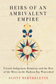 Title: Heirs of an Ambivalent Empire: French-Indigenous Relations and the Rise of the Métis in the Hudson Bay Watershed, Author: Scott Berthelette