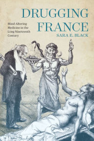 Title: Drugging France: Mind-Altering Medicine in the Long Nineteenth Century, Author: Sara E. Black