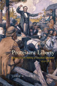 Title: Protestant Liberty: Religion and the Making of Canadian Liberalism, 1828-1878, Author: James M. Forbes