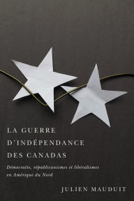 Title: La guerre d'indépendance des Canadas: Démocratie, républicanismes et libéralismes en Amérique du Nord, Author: Julien Mauduit