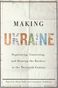 Title: Making Ukraine: Negotiating, Contesting, and Drawing the Borders in the Twentieth Century, Author: Olena Palko