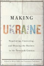 Making Ukraine: Negotiating, Contesting, and Drawing the Borders in the Twentieth Century