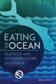 Title: Eating the Ocean: Seafood and Consumer Culture in Canada, Author: Brian Payne