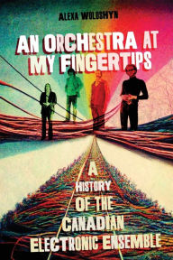 Title: An Orchestra at My Fingertips: A History of the Canadian Electronic Ensemble, Author: Alexa Woloshyn