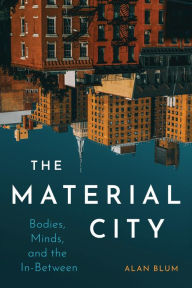 Title: The Material City: Bodies, Minds, and the In-Between, Author: Alan Blum