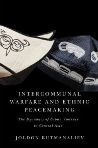 Title: Intercommunal Warfare and Ethnic Peacemaking: The Dynamics of Urban Violence in Central Asia, Author: Joldon Kutmanaliev