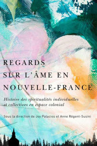 Title: Regards sur l'âme en Nouvelle-France: Histoire des spiritualités individuelles et collectives en espace colonial, Author: Joy Palacios