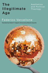 Title: The Illegitimate Age: Aesthetics and Political Theology, Author: Federico Vercellone