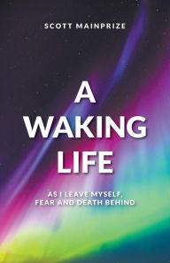 Title: A Waking Life - As I Leave Myself, Fear and Death Behind, Author: Scott Mainprize