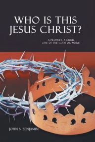 Title: Who Is This Jesus Christ?: A Prophet, a Guru, One of the Gods or More!, Author: John S Benjamin