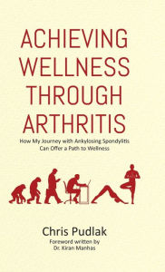 Title: Achieving Wellness Through Arthritis: How My Journey with Ankylosing Spondylitis Can Offer a Path to Wellness, Author: Chris Pudlak