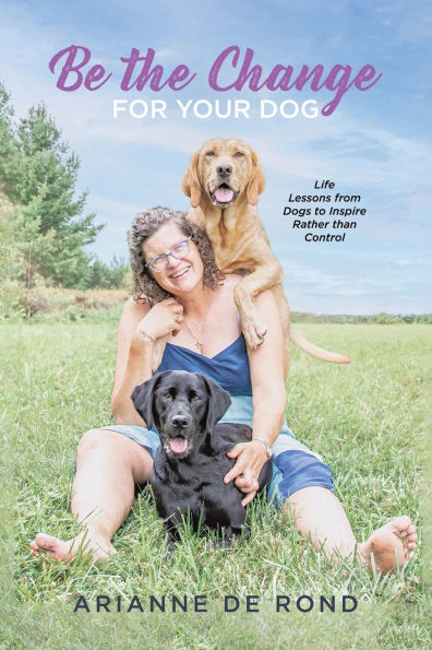 Be the Change for Your Dog: Life Lessons from Dogs to Inspire Rather than Control