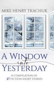 Title: A Window Into Yesterday: A compilation of 27 fiction short stories, Author: Mike Henry Tkachuk