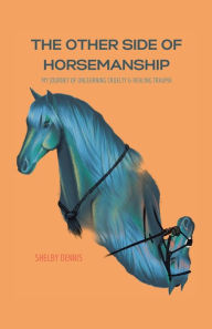Title: The Other Side Of Horsemanship: My Journey of Unlearning Cruelty & Healing Trauma, Author: Shelby Dennis