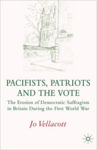 Title: Pacifists, Patriots and the Vote: The Erosion of Democratic Suffragism in Britain During the First World War, Author: J. Vellacott