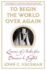 Title: To Begin the World Over Again: Lawrence of Arabia from Damascus to Baghdad, Author: John C. Hulsman