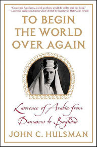 Title: To Begin the World Over Again: Lawrence of Arabia from Damascus to Baghdad, Author: John C. Hulsman
