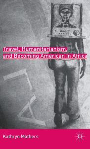 Title: Travel, Humanitarianism, and Becoming American in Africa, Author: K. Mathers