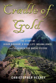 Title: Cradle of Gold: The Story of Hiram Bingham, a Real-Life Indiana Jones, and the Search for Machu Picchu, Author: Christopher Heaney