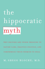 Title: The Hippocratic Myth: Why Doctors Are Under Pressure to Ration Care, Practice Politics, and Compromise their Promise to Heal, Author: M. Gregg Bloche