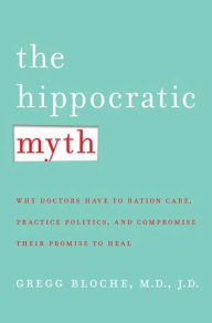 Title: The Hippocratic Myth: Why Doctors Are Under Pressure to Ration Care, Practice Politics, and Compromise their Promise to Heal, Author: M. Gregg Bloche M.D.