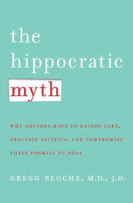 Title: The Hippocratic Myth: Why Doctors Are Under Pressure to Ration Care, Practice Politics, and Compromise Their Promise to Heal, Author: M. Gregg Bloche