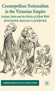 Title: Cosmopolitan Nationalism in the Victorian Empire: Ireland, India and the Politics of Alfred Webb, Author: J. Regan-Lefebvre