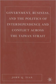 Title: Government, Business, And The Politics Of Interdependence And Conflict Across The Taiwan Strait, Author: John Q. Tian