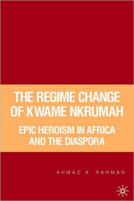 Title: Regime Change of Kwame Nkrumah: Epic Heroism in Africa and the Diaspora, Author: Ahmad Rahman