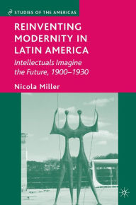 Title: Reinventing Modernity in Latin America: Intellectuals Imagine the Future, 1900-1930, Author: Nicola Miller