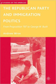 Title: Republican Party and Immigration Politics: From Proposition 187 to George W. Bush, Author: Andrew Wroe