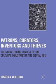 Title: Patrons, Curators, Inventors and Thieves: The Storytelling Contest of the Cultural Industries in the Digital Age, Author: Jonathan Wheeldon