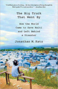 Title: The Big Truck That Went By: How the World Came to Save Haiti and Left Behind a Disaster, Author: Jonathan M. Katz