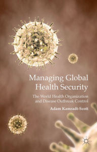 Title: Managing Global Health Security: The World Health Organization and Disease Outbreak Control, Author: A. Kamradt-Scott