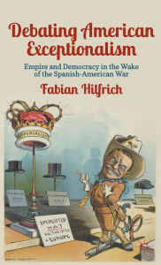 Title: Debating American Exceptionalism: Empire and Democracy in the Wake of the Spanish-American War, Author: F. Hilfrich