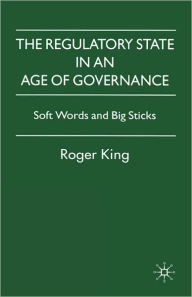 Title: The Regulatory State in an Age of Governance: Soft Words and Big Sticks, Author: R. King