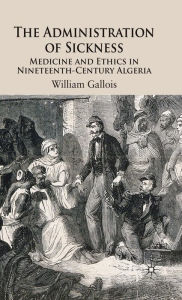 Title: The Administration of Sickness: Medicine and Ethics in Nineteenth-Century Algeria, Author: W. Gallois