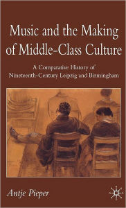 Title: Music and the Making of Middle-Class Culture: A Comparative History of Nineteenth-century Leipzig and Birmingham / Edition 1, Author: A. Pieper