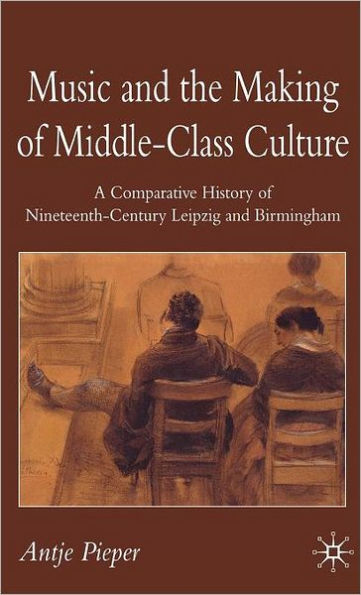 Music and the Making of Middle-Class Culture: A Comparative History of Nineteenth-century Leipzig and Birmingham / Edition 1