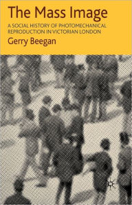 Title: The Mass Image: A Social History of Photomechanical Reproduction in Victorian London / Edition 1, Author: G. Beegan